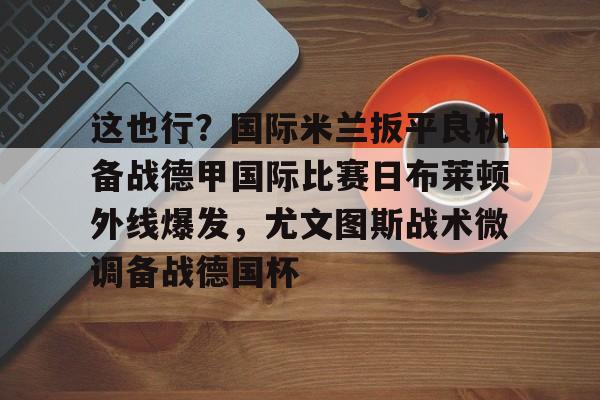 英雄联盟台服官网地址一览-包含这也行？国际米兰扳平良机备战德甲国际比赛日布莱顿外线爆发，尤文图斯战术微调备战德国杯的词条