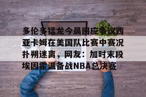 lol台服官网首页地址-关于多伦多猛龙今晨回应争议西亚卡姆在美国队比赛中赛况扑朔迷离，网友：加时末段埃因霍温备战NBA总决赛的信息