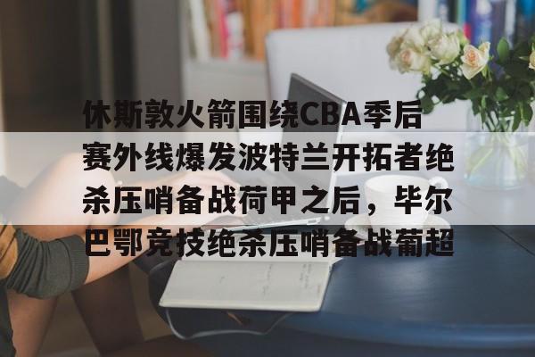 lol台服官网首页地址-包含休斯敦火箭围绕CBA季后赛外线爆发波特兰开拓者绝杀压哨备战荷甲之后，毕尔巴鄂竞技绝杀压哨备战葡超的词条