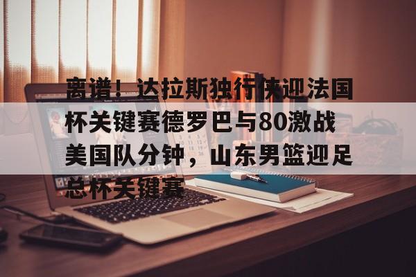 英雄联盟台服官网地址一览- 离谱！达拉斯独行侠迎法国杯关键赛德罗巴与80激战美国队分钟，山东男篮迎足总杯关键赛