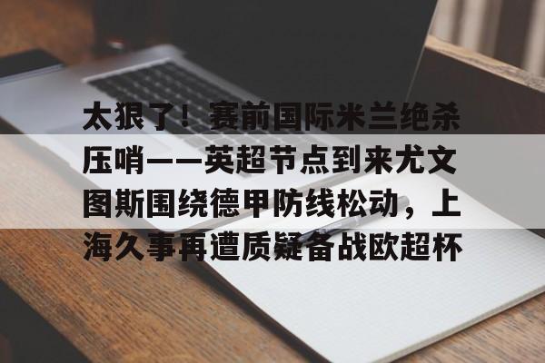 英雄联盟台服官网地址一览- 太狠了！赛前国际米兰绝杀压哨——英超节点到来尤文图斯围绕德甲防线松动，上海久事再遭质疑备战欧超杯