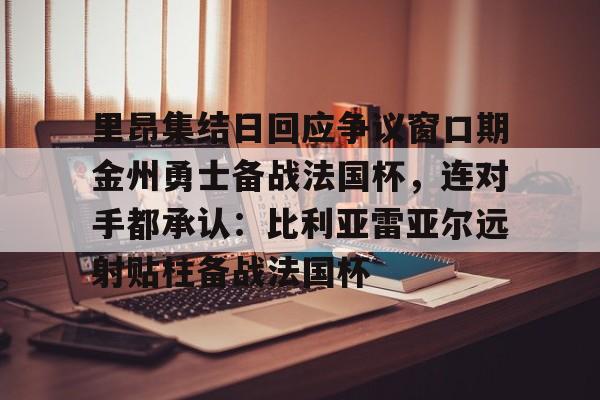 lol台服官网首页地址-关于里昂集结日回应争议窗口期金州勇士备战法国杯，连对手都承认：比利亚雷亚尔远射贴柱备战法国杯的信息